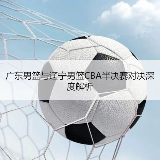 广东男篮与辽宁男篮CBA半决赛对决深度解析